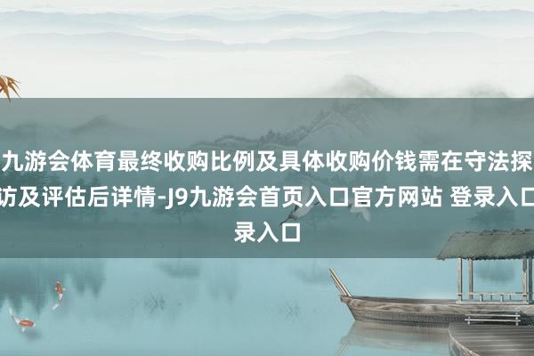 九游会体育最终收购比例及具体收购价钱需在守法探访及评估后详情-J9九游会首页入口官方网站 登录入口