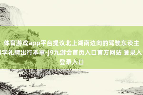 体育游戏app平台提议北上湖南边向的驾驶东谈主科学礼聘出行本事-J9九游会首页入口官方网站 登录入口