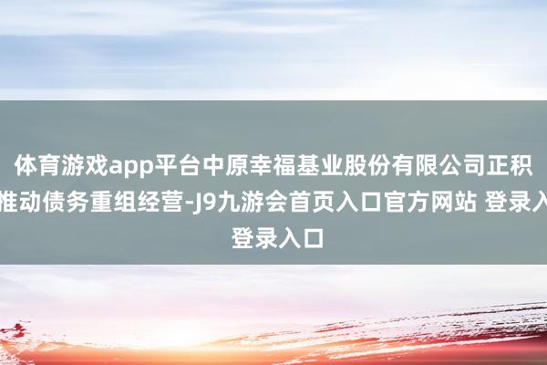体育游戏app平台中原幸福基业股份有限公司正积极推动债务重组经营-J9九游会首页入口官方网站 登录入口
