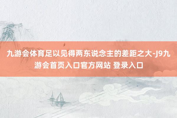 九游会体育足以见得两东说念主的差距之大-J9九游会首页入口官方网站 登录入口