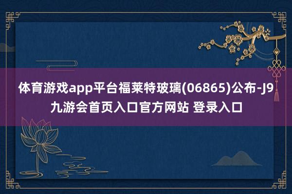 体育游戏app平台福莱特玻璃(06865)公布-J9九游会首页入口官方网站 登录入口