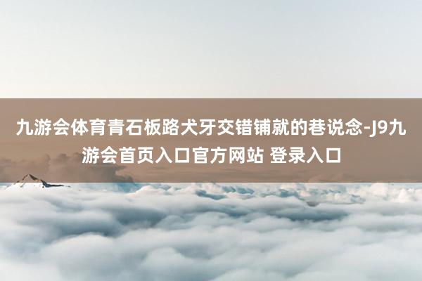 九游会体育青石板路犬牙交错铺就的巷说念-J9九游会首页入口官方网站 登录入口
