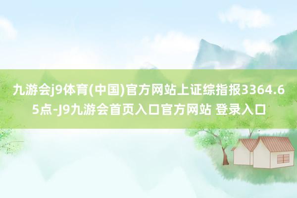 九游会j9体育(中国)官方网站上证综指报3364.65点-J9九游会首页入口官方网站 登录入口