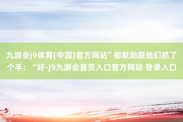 九游会j9体育(中国)官方网站”郁默勋跟他们抓了个手：“好-J9九游会首页入口官方网站 登录入口