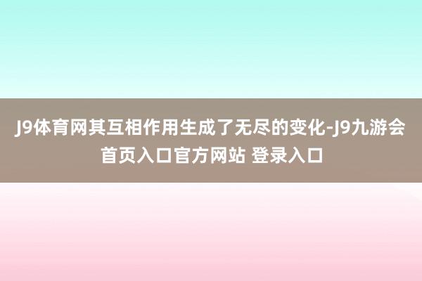 J9体育网其互相作用生成了无尽的变化-J9九游会首页入口官方网站 登录入口