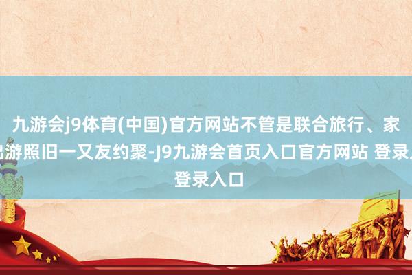 九游会j9体育(中国)官方网站不管是联合旅行、家庭出游照旧一又友约聚-J9九游会首页入口官方网站 登录入口