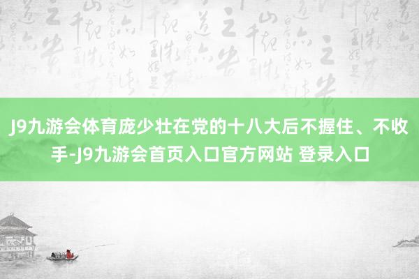 J9九游会体育庞少壮在党的十八大后不握住、不收手-J9九游会首页入口官方网站 登录入口