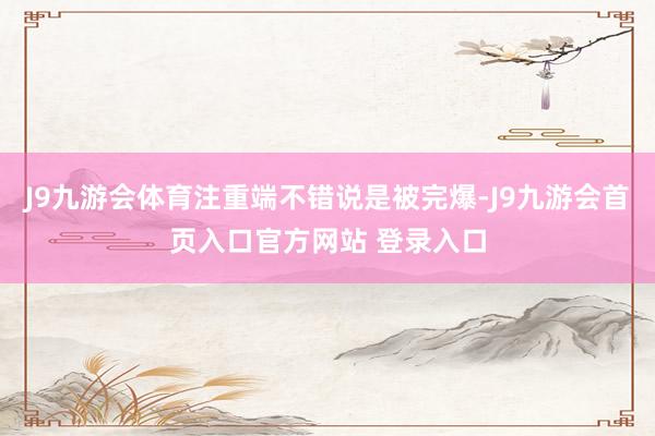 J9九游会体育注重端不错说是被完爆-J9九游会首页入口官方网站 登录入口