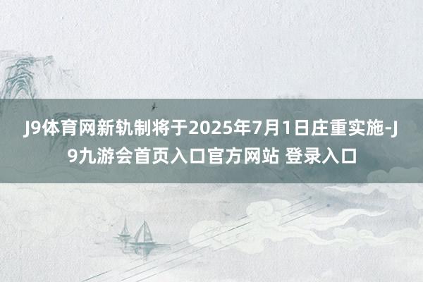 J9体育网新轨制将于2025年7月1日庄重实施-J9九游会首页入口官方网站 登录入口