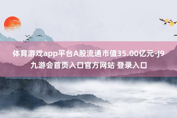 体育游戏app平台A股流通市值35.00亿元-J9九游会首页入口官方网站 登录入口