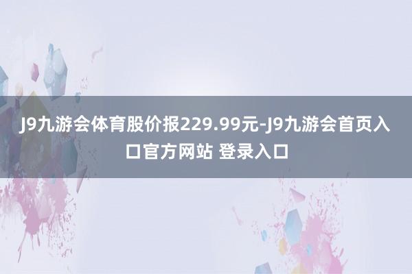 J9九游会体育股价报229.99元-J9九游会首页入口官方网站 登录入口