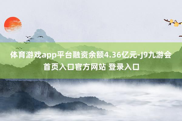 体育游戏app平台融资余额4.36亿元-J9九游会首页入口官方网站 登录入口
