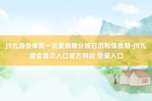 J9九游会体育一定要瞅瞅分娩日历和保质期-J9九游会首页入口官方网站 登录入口