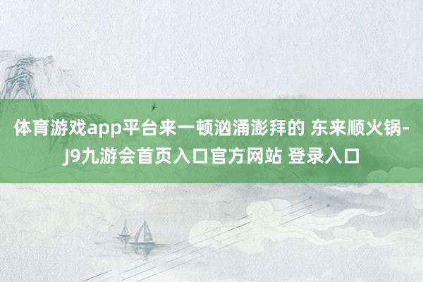 体育游戏app平台来一顿汹涌澎拜的 东来顺火锅-J9九游会首页入口官方网站 登录入口