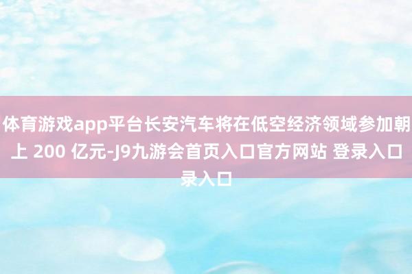 体育游戏app平台长安汽车将在低空经济领域参加朝上 200 亿元-J9九游会首页入口官方网站 登录入口