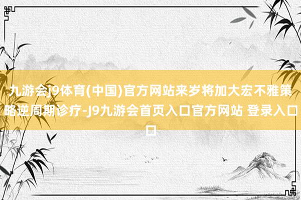 九游会j9体育(中国)官方网站来岁将加大宏不雅策略逆周期诊疗-J9九游会首页入口官方网站 登录入口