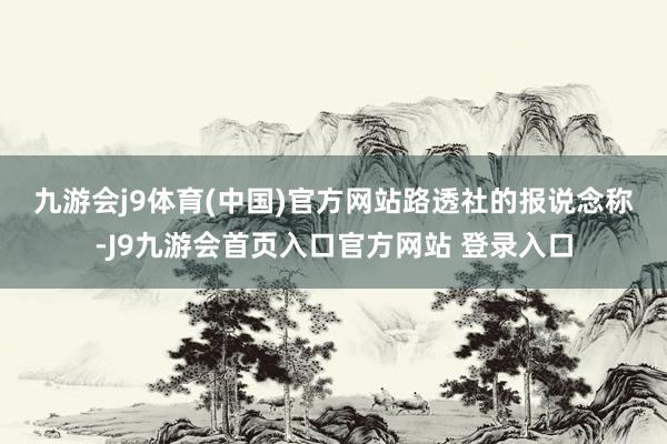 九游会j9体育(中国)官方网站　　路透社的报说念称-J9九游会首页入口官方网站 登录入口