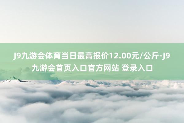 J9九游会体育当日最高报价12.00元/公斤-J9九游会首页入口官方网站 登录入口