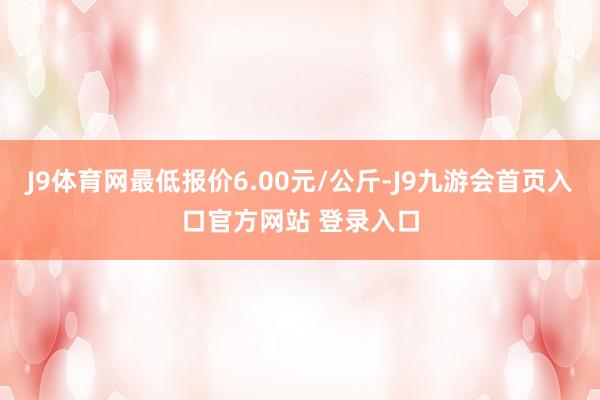 J9体育网最低报价6.00元/公斤-J9九游会首页入口官方网站 登录入口