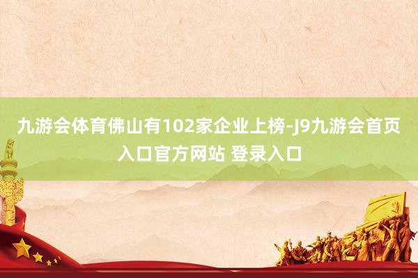 九游会体育佛山有102家企业上榜-J9九游会首页入口官方网站 登录入口