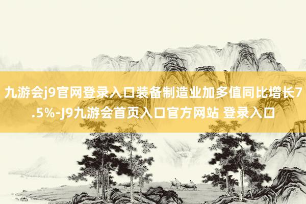 九游会j9官网登录入口装备制造业加多值同比增长7.5%-J9九游会首页入口官方网站 登录入口