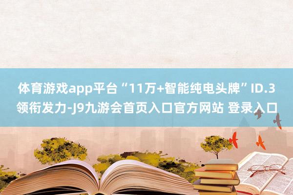 体育游戏app平台“11万+智能纯电头牌”ID.3领衔发力-J9九游会首页入口官方网站 登录入口