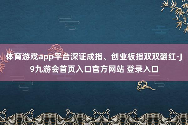 体育游戏app平台深证成指、创业板指双双翻红-J9九游会首页入口官方网站 登录入口