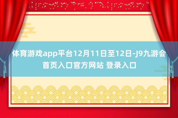 体育游戏app平台12月11日至12日-J9九游会首页入口官方网站 登录入口