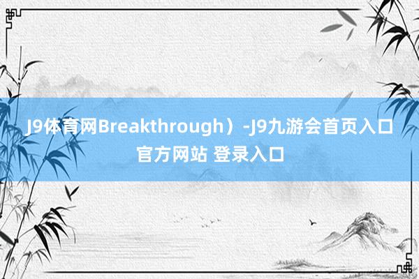 J9体育网Breakthrough）-J9九游会首页入口官方网站 登录入口