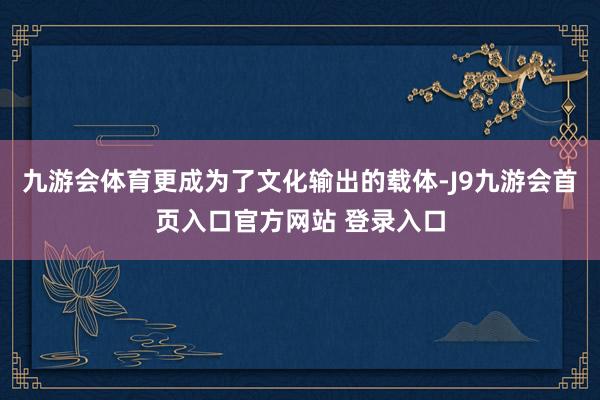 九游会体育更成为了文化输出的载体-J9九游会首页入口官方网站 登录入口