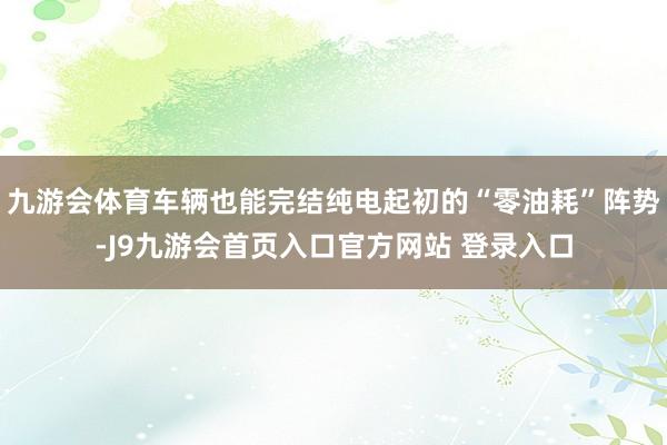 九游会体育车辆也能完结纯电起初的“零油耗”阵势-J9九游会首页入口官方网站 登录入口