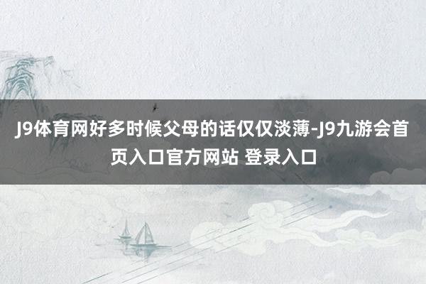 J9体育网好多时候父母的话仅仅淡薄-J9九游会首页入口官方网站 登录入口