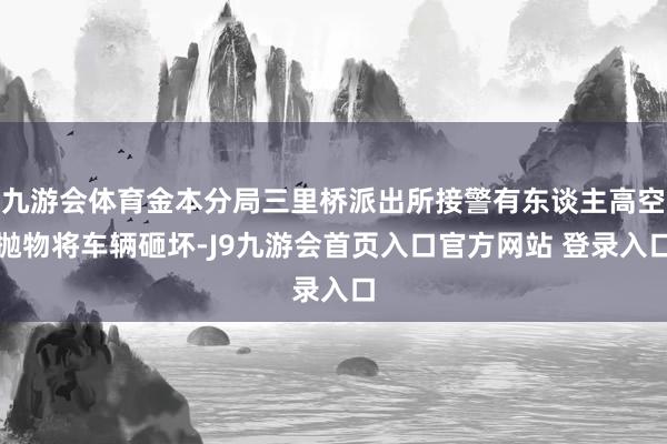 九游会体育金本分局三里桥派出所接警有东谈主高空抛物将车辆砸坏-J9九游会首页入口官方网站 登录入口