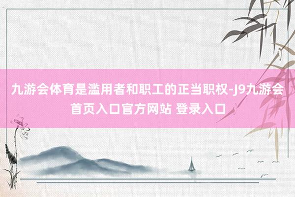 九游会体育是滥用者和职工的正当职权-J9九游会首页入口官方网站 登录入口