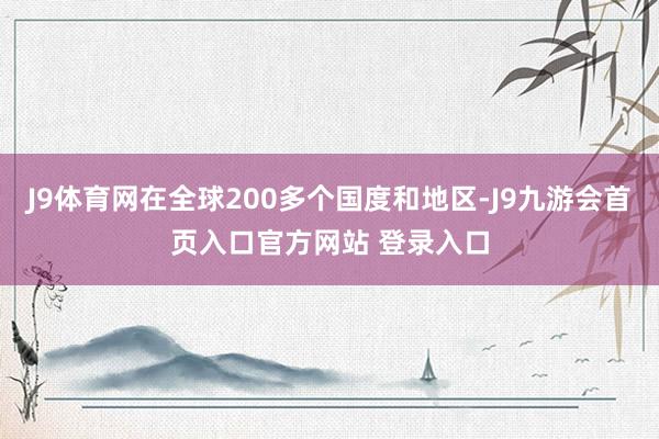 J9体育网在全球200多个国度和地区-J9九游会首页入口官方网站 登录入口
