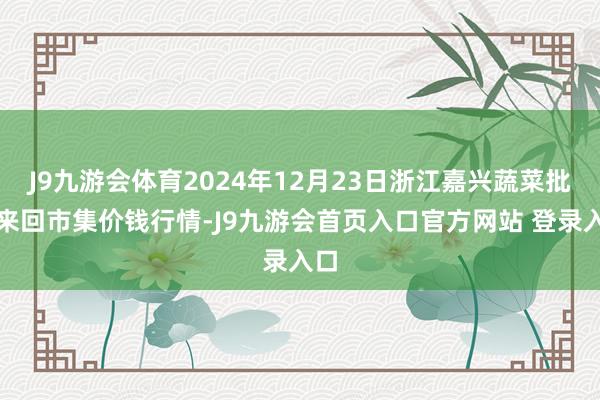 J9九游会体育2024年12月23日浙江嘉兴蔬菜批发来回市集价钱行情-J9九游会首页入口官方网站 登录入口