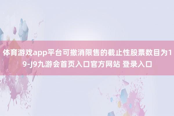 体育游戏app平台可撤消限售的截止性股票数目为19-J9九游会首页入口官方网站 登录入口