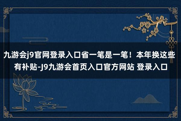 九游会j9官网登录入口省一笔是一笔！本年换这些 有补贴-J9九游会首页入口官方网站 登录入口