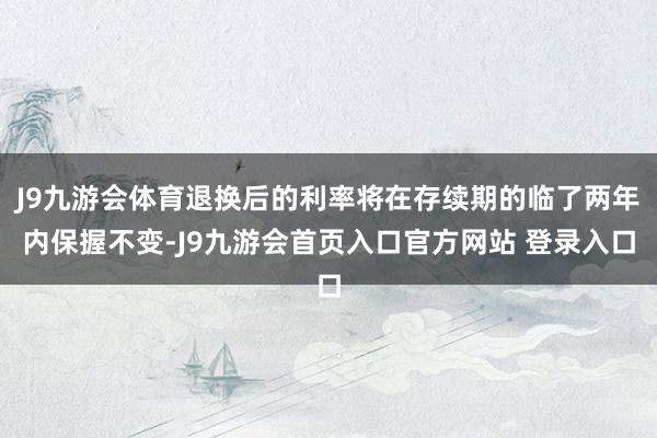 J9九游会体育退换后的利率将在存续期的临了两年内保握不变-J9九游会首页入口官方网站 登录入口