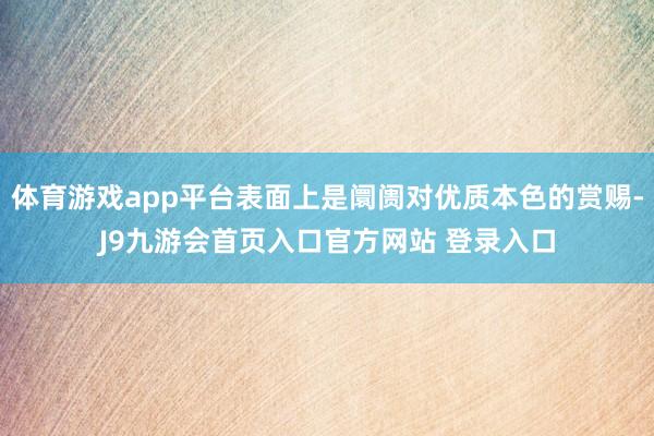 体育游戏app平台表面上是阛阓对优质本色的赏赐-J9九游会首页入口官方网站 登录入口