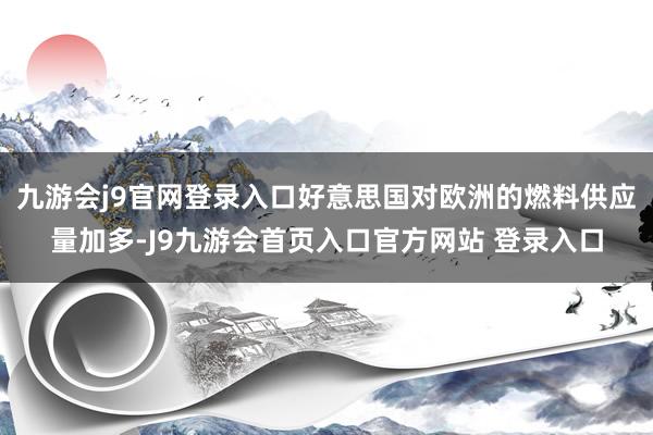 九游会j9官网登录入口好意思国对欧洲的燃料供应量加多-J9九游会首页入口官方网站 登录入口