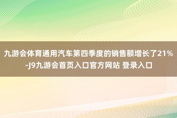 九游会体育通用汽车第四季度的销售额增长了21%-J9九游会首页入口官方网站 登录入口