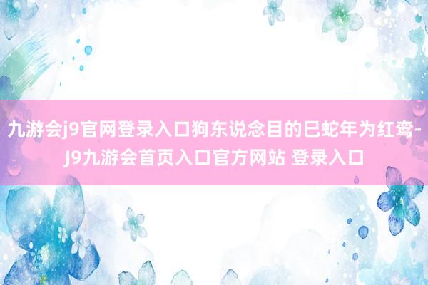 九游会j9官网登录入口狗东说念目的巳蛇年为红鸾-J9九游会首页入口官方网站 登录入口