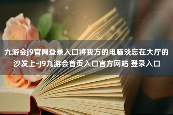九游会j9官网登录入口将我方的电脑淡忘在大厅的沙发上-J9九游会首页入口官方网站 登录入口