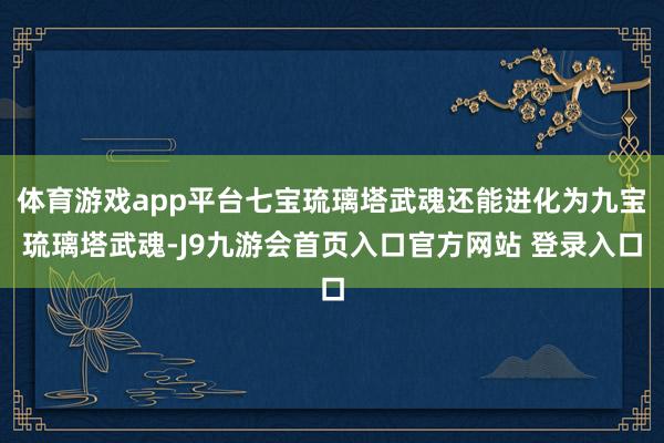 体育游戏app平台七宝琉璃塔武魂还能进化为九宝琉璃塔武魂-J9九游会首页入口官方网站 登录入口