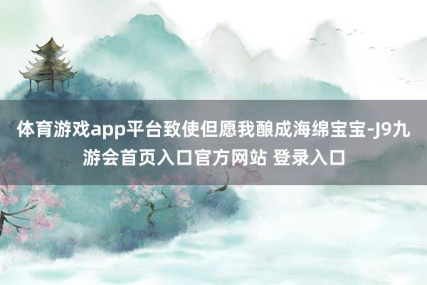 体育游戏app平台致使但愿我酿成海绵宝宝-J9九游会首页入口官方网站 登录入口