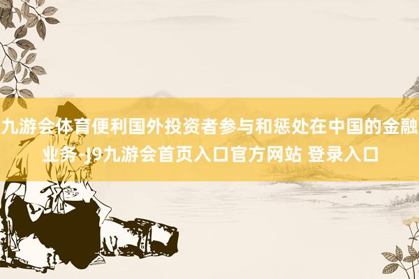 九游会体育便利国外投资者参与和惩处在中国的金融业务-J9九游会首页入口官方网站 登录入口