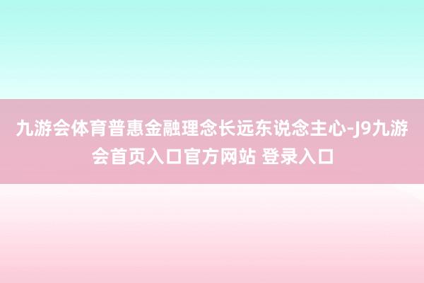 九游会体育普惠金融理念长远东说念主心-J9九游会首页入口官方网站 登录入口