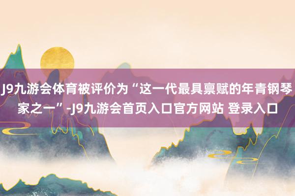 J9九游会体育被评价为“这一代最具禀赋的年青钢琴家之一”-J9九游会首页入口官方网站 登录入口