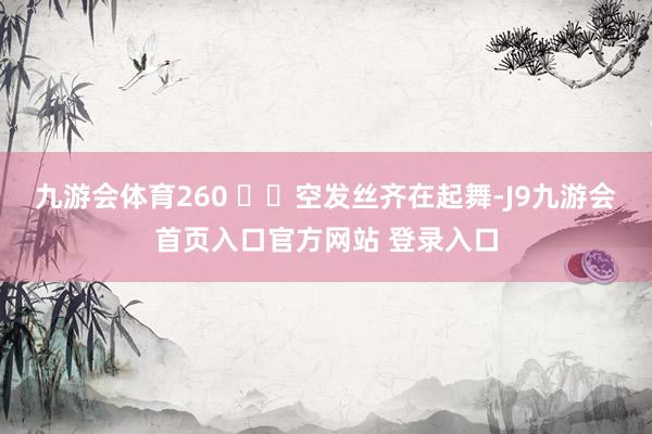 九游会体育260 ⽶⾼空发丝齐在起舞-J9九游会首页入口官方网站 登录入口